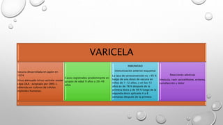 VARICELA
Vacuna desarrollada en Japón en
1974
Virus atenuado (virus varicela-zoster
cepa OKA -aceptada por OMS-),
obtenida en cultivos de células
diploides humanas.
Casos registrados predominante en
grupos de edad 9 años y 20-49
años
INMUNIDAD
(inmunización anterior esquema)
La tasa de seroconversión es >95 %
luego de una dosis de vacuna en
niños de 1–12 años, y en los 13
años es de 78 % después de la
primera dosis y de 99 % luego de la
segunda dosis aplicada 4 a 8
semanas después de la primera
Reacciones adversas
Vesícula, rash varicelifotme, eritema,
tumefacción y dolor
 