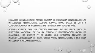 • ECUADOR CUENTA CON UN AMPLIO SISTEMA DE VIGILANCIA CENTINELA DE LAS
INFECCIONES RESPIRATORIAS AGUDAS GRAVES (IRAG) DESDE EL 2011 Y
CONFORMADO POR 16 HOSPITALES DISTRIBUIDOS POR TODO EL PAÍS.
• ADEMÁS CUENTA CON UN CENTRO NACIONAL DE INFLUENZA (NIC), EL
INSTITUTO NACIONAL DE SALUD PÚBLICA E INVESTIGACIÓN (INSPI) DE
GUAYAQUIL, DE CUENCA Y DE QUITO, QUE REALIZAN TÉCNICAS DE
INMUNOFLUORESCENCIA (IF) PARA OTROS VIRUS RESPIRATORIOS Y PCR PARA
INFLUENZA Y AISLAMIENTO VIRAL.
 