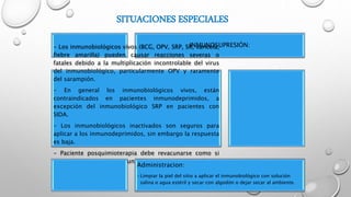 SITUACIONES ESPECIALES
INMUNOSUPRESIÓN:- Los inmunobiológicos vivos (BCG, OPV, SRP, SR, varicela,
fiebre amarilla) pueden causar reacciones severas o
fatales debido a la multiplicación incontrolable del virus
del inmunobiológico, particularmente OPV y raramente
del sarampión.
- En general los inmunobiológicos vivos, están
contraindicados en pacientes inmunodeprimidos, a
excepción del inmunobiológico SRP en pacientes con
SIDA.
- Los inmunobiológicos inactivados son seguros para
aplicar a los inmunodeprimidos, sin embargo la respuesta
es baja.
- Paciente posquimioterapia debe revacunarse como si
nunca hubiese sido vacunado (memoria inmunológica
eliminada).
Administracion:
•Limpiar la piel del sitio a aplicar el inmunobiológico con solución
salina o agua estéril y secar con algodón o dejar secar al ambiente.
 
