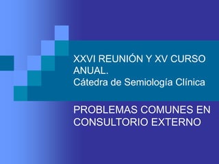XXVI REUNIÓN Y XV CURSO
ANUAL.
Cátedra de Semiología Clínica
PROBLEMAS COMUNES EN
CONSULTORIO EXTERNO
 