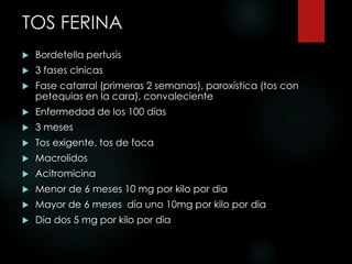 TOS FERINA
 Bordetella pertusis
 3 fases clnicas
 Fase catarral (primeras 2 semanas), paroxística (tos con
petequias en la cara), convaleciente
 Enfermedad de los 100 días
 3 meses
 Tos exigente, tos de foca
 Macrolidos
 Acitromicina
 Menor de 6 meses 10 mg por kilo por dia
 Mayor de 6 meses día uno 10mg por kilo por dia
 Dia dos 5 mg por kilo por dia
 