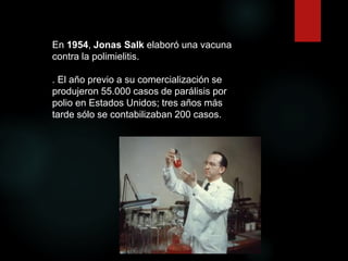 En 1954, Jonas Salk elaboró una vacuna
contra la polimielitis.
. El año previo a su comercialización se
produjeron 55.000 casos de parálisis por
polio en Estados Unidos; tres años más
tarde sólo se contabilizaban 200 casos.
 