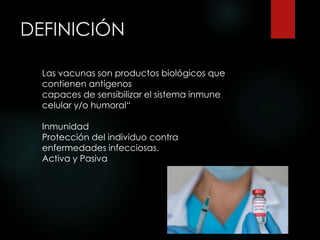 DEFINICIÓN
Las vacunas son productos biológicos que
contienen antígenos
capaces de sensibilizar el sistema inmune
celular y/o humoral“
Inmunidad
Protección del individuo contra
enfermedades infecciosas.
Activa y Pasiva
 