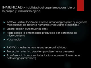 INMUNIDAD.- habilidad del organismo para tolerar
lo propio y eliminar lo ajeno
 ACTIVA.- estimulación del sistema inmunológico para que genere
mecanismos de defensa humorales y celulares específicos
 La protección dura muchos años
 Padeciendo la enfermedad producida por determinado
microrganismo
 Vacunación
 PASIVA.- mediante transferencia de un individuo
 Protección efectiva pero temporal (semanas o meses)
 Transferencia transparentaría, lactancia, suero hiperinmune
heterologo (antitoxinas)
 