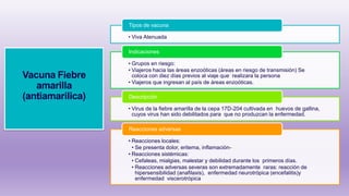 Vacuna Fiebre
amarilla
(antiamarilica)
• Viva Atenuada
Tipos de vacuna
• Grupos en riesgo:
• Viajeros hacia las áreas enzoóticas (áreas en riesgo de transmisión) Se
coloca con diez días previos al viaje que realizara la persona
• Viajeros que ingresan al país de áreas enzoóticas.
Indicaciones
• Virus de la fiebre amarilla de la cepa 17D-204 cultivada en huevos de gallina,
cuyos virus han sido debilitados para que no produzcan la enfermedad.
Descripción
• Reacciones locales:
• Se presenta dolor, eritema, inflamación-
• Reacciones sistémicas:
• Cefaleas, mialgias, malestar y debilidad durante los primeros días.
• Reacciones adversas severas son extremadamente raras: reacción de
hipersensibilidad (anafilaxis), enfermedad neurotrópica (encefalitis)y
enfermedad viscerotrópica
Reacciones adversas
 