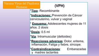 (VPH)
*Tipo: Recombinante
*Indicaciones: Prevención de Cáncer
cervicouterino, vulvar y vaginal
* Esquema: Adolescentes mujeres de 11
años. 2 dosis
*Dosis: 0.5 ml
*Vía: Intramuscular (deltoides)
*Reacciones adversas: Dolor, eritema,
inflamación, Fatiga y fiebre, sincope.
*Contraindicaciones: Embarazadas
y madres lactantes
Vacuna Virus del Papiloma
Humano
 