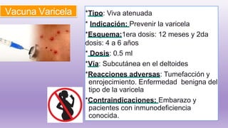 Vacuna Varicela *Tipo: Viva atenuada
* Indicación: Prevenir la varicela
*Esquema:1era dosis: 12 meses y 2da
dosis: 4 a 6 años
* Dosis: 0.5 ml
*Vía: Subcutánea en el deltoides
*Reacciones adversas: Tumefacción y
enrojecimiento. Enfermedad benigna del
tipo de la varicela
*Contraindicaciones: Embarazo y
pacientes con inmunodeficiencia
conocida.
 