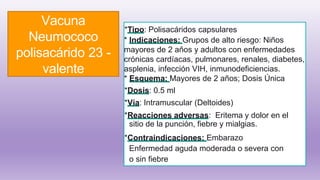 Vacuna
Neumococo
polisacárido 23 -
valente
*Tipo: Polisacáridos capsulares
* Indicaciones: Grupos de alto riesgo: Niños
mayores de 2 años y adultos con enfermedades
crónicas cardíacas, pulmonares, renales, diabetes,
asplenia, infección VIH, inmunodeficiencias.
* Esquema: Mayores de 2 años; Dosis Única
*Dosis: 0.5 ml
*Vía: Intramuscular (Deltoides)
*Reacciones adversas: Eritema y dolor en el
sitio de la punción, fiebre y mialgias.
*Contraindicaciones: Embarazo
Enfermedad aguda moderada o severa con
o sin fiebre
 