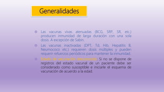 Generalidades
◍ Las vacunas vivas atenuadas (BCG, SRP, SR, etc.)
producen inmunidad de larga duración con una sola
dosis. A excepción de Sabin.
◍ Las vacunas inactivadas (DPT, Td, Hib, Hepatitis B,
Neumococo etc.) requieren dosis múltiples y pueden
requerir refuerzos periódicos para mantener la inmunidad.
◍ Estado de vacunación desconocido: Si no se dispone de
registros del estado vacunal de un paciente debe ser
considerado como susceptible e iniciarle el esquema de
vacunación de acuerdo a la edad.
 