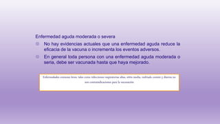 Enfermedad aguda moderada o severa
◍ No hay evidencias actuales que una enfermedad aguda reduce la
eficacia de la vacuna o incrementa los eventos adversos.
◍ En general toda persona con una enfermedad aguda moderada o
seria, debe ser vacunada hasta que haya mejorado.
Enfermedades comunes leves, tales como infecciones respiratorias altas, otitis media, resfriado común y diarrea no
son contraindicaciones para la vacunación
 