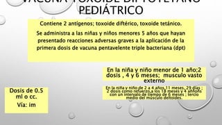 VACUNA TOXOIDE DIFTOTÉTANO
PEDIÁTRICO
Contiene 2 antígenos; toxoide diftérico, toxoide tetánico.
Se administra a las niñas y niños menores 5 años que hayan
presentado reacciones adversas graves a la aplicación de la
primera dosis de vacuna pentavelente triple bacteriana (dpt)
Dosis de 0.5
ml o cc.
Vía: im
En la niña y niño menor de 1 año;2
dosis , 4 y 6 meses; musculo vasto
externo
En la niña y niño de 2 a 4 años,11 meses, 29 días ;
2 dosis como refuerzo,a los 18 meses y 4 aññoñs
con un intervalo de tiempo de 6 meses ; tercio
medio del músculo deltoides.
 