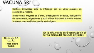 VACUNA SR.
Confiere inmunidad ante la infección por los virus causales de
sarampión y rubéola.
Niños y niñas mayores de 5 años, a trabajadores de salud, trabajadores
de aeropuertos, migraciones y otras dónde haya contacto con turismo,
fronteras, área endémica, población indígena.
Dosis de 0.5
cc. Sc.
1 mes entre
dosis.
En la niña y niño será vacunado en el
tercio medio del músculo deltoides.
 