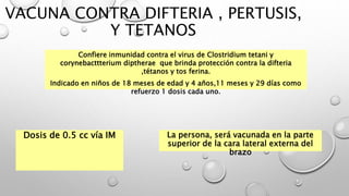 VACUNA CONTRA DIFTERIA , PERTUSIS,
Y TETANOS
Confiere inmunidad contra el virus de Clostridium tetani y
corynebacttterium diptherae que brinda protección contra la difteria
,tétanos y tos ferina.
Indicado en niños de 18 meses de edad y 4 años,11 meses y 29 días como
refuerzo 1 dosis cada uno.
Dosis de 0.5 cc vía IM La persona, será vacunada en la parte
superior de la cara lateral externa del
brazo
 