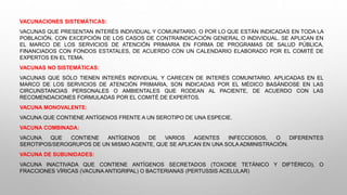 VACUNACIONES SISTEMÁTICAS:
VACUNAS QUE PRESENTAN INTERÉS INDIVIDUAL Y COMUNITARIO, O POR LO QUE ESTÁN INDICADAS EN TODA LA
POBLACIÓN, CON EXCEPCIÓN DE LOS CASOS DE CONTRAINDICACIÓN GENERAL O INDIVIDUAL. SE APLICAN EN
EL MARCO DE LOS SERVICIOS DE ATENCIÓN PRIMARIA EN FORMA DE PROGRAMAS DE SALUD PÚBLICA,
FINANCIADOS CON FONDOS ESTATALES, DE ACUERDO CON UN CALENDARIO ELABORADO POR EL COMITÉ DE
EXPERTOS EN EL TEMA.
VACUNAS NO SISTEMÁTICAS:
VACUNAS QUE SÓLO TIENEN INTERÉS INDIVIDUAL Y CARECEN DE INTERÉS COMUNITARIO. APLICADAS EN EL
MARCO DE LOS SERVICIOS DE ATENCIÓN PRIMARIA, SON INDICADAS POR EL MÉDICO BASÁNDOSE EN LAS
CIRCUNSTANCIAS PERSONALES O AMBIENTALES QUE RODEAN AL PACIENTE, DE ACUERDO CON LAS
RECOMENDACIONES FORMULADAS POR EL COMITÉ DE EXPERTOS.
VACUNA MONOVALENTE:
VACUNA QUE CONTIENE ANTÍGENOS FRENTE A UN SEROTIPO DE UNA ESPECIE.
VACUNA COMBINADA:
VACUNA QUE CONTIENE ANTÍGENOS DE VARIOS AGENTES INFECCIOSOS, O DIFERENTES
SEROTIPOS/SEROGRUPOS DE UN MISMO AGENTE, QUE SE APLICAN EN UNA SOLA ADMINISTRACIÓN.
VACUNA DE SUBUNIDADES:
VACUNA INACTIVADA QUE CONTIENE ANTÍGENOS SECRETADOS (TOXOIDE TETÁNICO Y DIFTÉRICO), O
FRACCIONES VÍRICAS (VACUNA ANTIGRIPAL) O BACTERIANAS (PERTUSSIS ACELULAR)
 