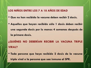LOS NIÑOS ENTRE LOS 7 A 18 AÑOS DE EDAD
• Que no han recibido la vacuna deben recibir 2 dosis.
• Aquellos que hayan recibido sólo 1 dosis deben recibir
una segunda dosis por lo menos 4 semanas después de
la primera dosis.
¿QUIÉNES NO DEBERÍAN RECIBIR LA VACUNA TRIPLE
VIRAL?
• Toda persona que haya recibido 2 dosis de la vacuna
triple viral o la persona que sea inmune al SPR.
 