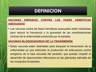 DEFINICION
VACUNAS DIRIGIDAS CONTRA LAS FASES HEMÁTICAS
ASEXUADAS
• Las vacunas contra las fases hemáticas asexuadas están diseñadas
para reducir la frecuencia y la gravedad de las manifestaciones
clínicas de la enfermedad producida por el parásito.
VACUNAS BLOQUEADORAS DE LA TRANSMISIÓN
• Estas vacunas están diseñadas para bloquear la transmisión de la
enfermedad ya que estimulan la producción de anticuerpos contra
antígenos de la fase sexuada del parásito, que puedan impedir el
desarrollo de esporozoítos infecciosos en las glándulas salivales de
los mosquitos Anopheles.
 