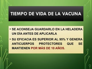 TIEMPO DE VIDA DE LA VACUNA
• SE ACONSEJA GUARDARLO EN LA HELADERA
UN DÍA ANTES DE APLICARLA
• SU EFICACIA ES SUPERIOR AL 95% Y GENERA
ANTICUERPOS PROTECTORES QUE SE
MANTIENEN POR MÁS DE 10 AÑOS.
 