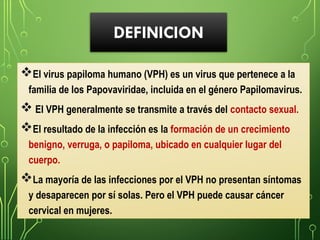 DEFINICION
El virus papiloma humano (VPH) es un virus que pertenece a la
familia de los Papovaviridae, incluida en el género Papilomavirus.
 El VPH generalmente se transmite a través del contacto sexual.
El resultado de la infección es la formación de un crecimiento
benigno, verruga, o papiloma, ubicado en cualquier lugar del
cuerpo.
La mayoría de las infecciones por el VPH no presentan síntomas
y desaparecen por sí solas. Pero el VPH puede causar cáncer
cervical en mujeres.
 