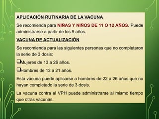APLICACIÓN RUTINARIA DE LA VACUNA
Se recomienda para NIÑAS Y NIÑOS DE 11 O 12 AÑOS. Puede
administrarse a partir de los 9 años.
VACUNA DE ACTUALIZACIÓN
Se recomienda para las siguientes personas que no completaron
la serie de 3 dosis:
Mujeres de 13 a 26 años.
Hombres de 13 a 21 años.
Esta vacuna puede aplicarse a hombres de 22 a 26 años que no
hayan completado la serie de 3 dosis.
La vacuna contra el VPH puede administrarse al mismo tiempo
que otras vacunas.
 