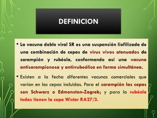 DEFINICION
• La vacuna doble viral SR es una suspensión liofilizada de
una combinación de cepas de virus vivos atenuados de
sarampión y rubéola, conformando así una vacuna
antisarampionosa y antirrubeólica en forma simultánea.
• Existen a la fecha diferentes vacunas comerciales que
varían en las cepas incluidas. Para el sarampión las cepas
son Schwarz o Edmonston-Zagreb; y para la rubéola
todas tienen la cepa Wistar RA27/3.
 