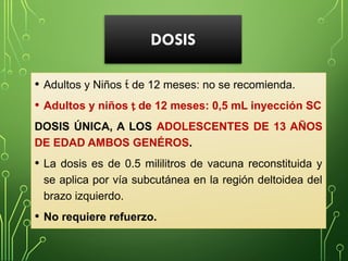 DOSIS
• Adultos y Niños  de 12 meses: no se recomienda.
• Adultos y niños  de 12 meses: 0,5 mL inyección SC
DOSIS ÚNICA, A LOS ADOLESCENTES DE 13 AÑOS
DE EDAD AMBOS GENÉROS.
• La dosis es de 0.5 mililitros de vacuna reconstituida y
se aplica por vía subcutánea en la región deltoidea del
brazo izquierdo.
• No requiere refuerzo.
 