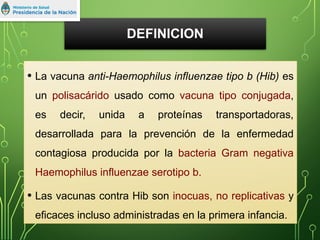 DEFINICION
• La vacuna anti-Haemophilus influenzae tipo b (Hib) es
un polisacárido usado como vacuna tipo conjugada,
es decir, unida a proteínas transportadoras,
desarrollada para la prevención de la enfermedad
contagiosa producida por la bacteria Gram negativa
Haemophilus influenzae serotipo b.
• Las vacunas contra Hib son inocuas, no replicativas y
eficaces incluso administradas en la primera infancia.
 
