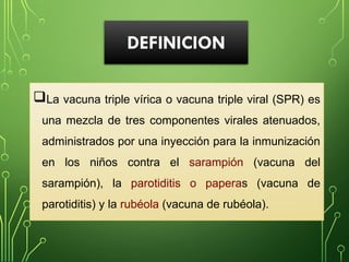 DEFINICION
La vacuna triple vírica o vacuna triple viral (SPR) es
una mezcla de tres componentes virales atenuados,
administrados por una inyección para la inmunización
en los niños contra el sarampión (vacuna del
sarampión), la parotiditis o paperas (vacuna de
parotiditis) y la rubéola (vacuna de rubéola).
 