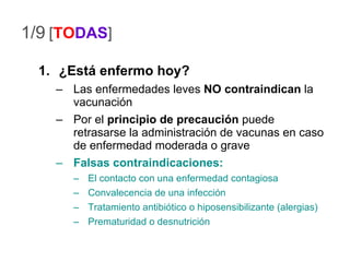 1/9 ¿Está enfermo hoy? Las enfermedades leves  NO contraindican  la vacunación Por el  principio de precaución  puede retrasarse la administración de vacunas en caso de enfermedad moderada o grave Falsas   contraindicaciones: El contacto con una enfermedad contagiosa Convalecencia de una infección Tratamiento antibiótico o hiposensibilizante (alergias) Prematuridad o desnutrición [ TO DAS ] 