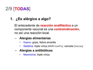 2/9 [ TO DAS ] ¿Es alérgico a algo? Alergias alimentarias Huevo : gripe, fiebre amarilla Gelatina : triple vírica  [MMR-VaxPro],  varicela  [Varivax] Alergias a antibióticos Neomicina : triple vírica El antecedente de  reacción   anafiláctica  a un componente vacunal es una  contraindicación , no así una reacción local. 
