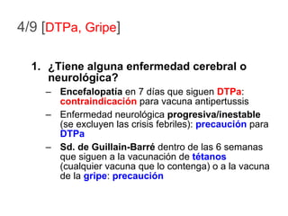 4/9 [ DTPa, Gripe ] ¿Tiene alguna enfermedad cerebral o neurológica? Encefalopatía  en 7 días que siguen  DTPa :  contraindicación  para vacuna antipertussis Enfermedad neurológica  progresiva/inestable  (se excluyen las crisis febriles):  precaución  para  DTPa Sd. de Guillain-Barré  dentro de las 6 semanas que siguen a la vacunación de  tétanos  (cualquier vacuna que lo contenga) o a la vacuna de la  gripe :  precaución 