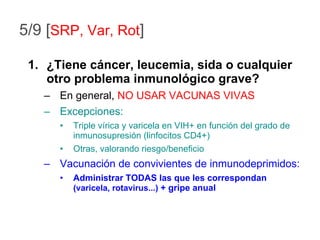 ¿Tiene cáncer, leucemia, sida o cualquier otro problema inmunológico grave? En general,  NO USAR VACUNAS VIVAS Excepciones: Triple vírica y varicela en VIH+ en función del grado de inmunosupresión (linfocitos CD4+) Otras, valorando riesgo/beneficio Vacunación de convivientes de inmunodeprimidos: Administrar TODAS las que les correspondan  (varicela, rotavirus...)  + gripe anual 5/9 [ SRP, Var, Rot ] 