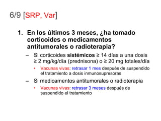 6/9 [ SRP, Var ] En los últimos 3 meses, ¿ha tomado corticoides o medicamentos antitumorales o radioterapia? Si corticoides  sistémicos   ≥  14 días a una dosis  ≥  2 mg/kg/día (prednisona) o  ≥  20 mg totales/día Vacunas vivas :  retrasar 1 mes  después de suspendido el tratamiento a dosis inmunosupresoras Si medicamentos antitumorales o radioterapia Vacunas vivas :  retrasar 3 meses  después de suspendido el tratamiento 
