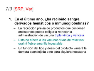 7/9 [ SRP, Var ] En el último año, ¿ha recibido sangre, derivados hemáticos o inmunoglobulinas? La recepción previa de productos que contienen anticuerpos puede obligar a retrasar la administración de vacuna  triple vírica y varicela Esto no afecta a las vacunas vivas de rotavirus oral ni fiebre amarilla inyectable En función del tipo y dosis del producto variará la demora aconsejada o no será siquiera necesaria 