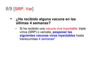 8/9 [ SRP, Var ] Si ha recibido una  vacuna viva inyectable : triple vírica (SRP) o varicela,  posponer las siguientes vacunas vivas inyectables  hasta transcurridas  4 semanas* ¿Ha recibido alguna vacuna en las últimas 4 semanas? 