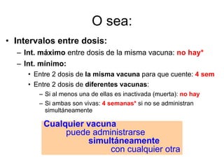 O sea: Intervalos entre dosis: Int. máximo  entre dosis de la misma vacuna:  no hay* Int. mínimo:  Entre 2 dosis de  la misma vacuna  para que cuente:  4 sem Entre 2 dosis de  diferentes vacunas : Si al menos una de ellas es inactivada (muerta):  no hay Si ambas son vivas:  4 semanas*  si no se administran simultáneamente Cualquier vacuna puede administrarse simultáneamente con cualquier otra 