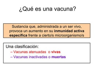¿Qué es una vacuna? Una clasificación: Vacunas atenuadas  o  vivas Vacunas inactivadas o  muertas Sustancia que, administrada a un ser vivo, provoca un aumento en su  inmunidad activa específica  frente a cierto/s microorganismo/s 