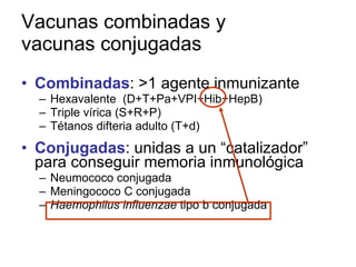 Vacunas combinadas y vacunas conjugadas Combinadas : >1 agente inmunizante Hexavalente  (D+T+Pa+VPI+Hib+HepB) Triple vírica (S+R+P) Tétanos difteria adulto (T+d) Conjugadas : unidas a un “catalizador” para conseguir memoria inmunológica Neumococo conjugada Meningococo C conjugada Haemophilus influenzae  tipo b conjugada 