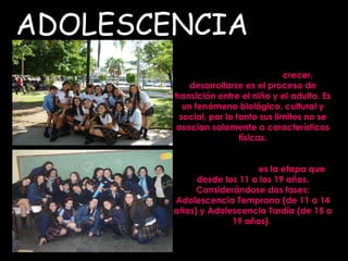 ADOLESCENCIA Del latín Adolescere:   crecer, desarrollarse es el proceso de transición entre el niño y el adulto. Es un fenómeno biológico, cultural y social, por lo tanto sus limites no se asocian solamente a características físicas. Según la OMS  es la etapa que desde los 11 a los 19 años. Considerándose dos fases: Adolescencia Temprana (de 11 a 14 años) y Adolescencia Tardía (de 15 a 19 años).  