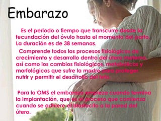 Embarazo Es el periodo o tiempo que transcurre desde la fecundación del óvulo hasta el momento del parto. La duración es de 38 semanas. Comprende todos los procesos fisiológicos de crecimiento y desarrollo dentro del útero materno, así como los cambios fisiológicos, metabólicos y morfológicos que sufre la madre para proteger, nutrir y permitir el desarrollo del feto. Para la OMS el embarazo empieza cuando termina la implantación, que es el proceso que comienza cuando se adhiere el blastocito a la pared del útero. 