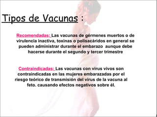 Tipos de Vacunas  : Contraindicadas:   Las vacunas con virus vivos son contraindicadas en las mujeres embarazadas por el riesgo teórico de transmisión del virus de la vacuna al feto. causando efectos negativos sobre él. Recomendadas:   Las vacunas de gérmenes muertos o de virulencia inactiva, toxinas o polisacáridos en general se pueden administrar durante el embarazo  aunque debe hacerse durante el segundo y tercer trimestre 
