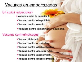 Vacunas en embarazadas Vacunas contraindicadas: Vacunas contra la meningitis y neumonía. Vacuna contra la rabia. Vacuna contra la hepatitis B. Vacuna contra la hepatitis A. En casos   especiales : Vacuna contra la fiebre tifoidea. Vacuna contra la poliomielitis. Vacuna contra la varicela. Vacuna tripleviral. Vacuna contra la tos convulsa. Vacuna contra la fiebre amarilla. 