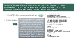 VACUNA ACELULAR ANTIPERTUSSIS, CON TOXOIDES DIFTÉRICO Y TÉTANICO
ADSORBIDOS, CON VACUNA ANTIPOLIOMIELÍTICA INACTIVADA Y CON VACUNA
CONJUGADA DE HAEMOPHILUS INFLUENZAE TIPO B (DPAT/VIP+HIB)
 DESCRIPCIÓN: Es una vacuna combinada que contiene.
 PRESENTACIÓN:
Jeringa prellenada, con suspensión
inyectable de vacuna acelular
antipertursis con Toxoide Diftérico y
Tetánico adsorbidos y Vacuna
Antipoliomelítica Inactivada y un
frasco ámpula, con liofilizado de
Vacuna conjugada de Haemophilus
influenzae tipo b para reconstituir con
la suspensión de la jerinqa. Una vez
reconstituída la vacuna se observa
una suspensión blanquecina turbia.
 