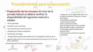 Procedimientos para la vacunación:
• Preparación de los Insumos Al inicio de la
jornada laboral se deberá verificar la
disponibilidad del siguiente material y
equipo.
• Termo preparado.
• Canastilla o vaso contenedor.
• Frasco ámpula que contiene la vacuna.
• Ampolleta que contiene el diluyente.
• Termómetro de vástago.
• Jeringa estéril de plástico desechable de 0.5 ml, graduada en décimas de ml.
• Aguja de calibre 20 G x 32 mm para reconstitución de la vacuna y 27 G x 13 mm
para su aplicación.
• Cartilla Nacional de Salud y comprobantes de vacunación.
Jeringas de 5 ml con aguja calibre 20 G x 32
mm (para reconstituir la vacuna, en frasco
de 10 dosis).
• Almohadillas alcoholadas.
Campo de papel estraza.
Jabón y toallas desechables.
Bolsa de plástico roja con sello de RPBI.
Bolsa de plástico negra o transparente.
• Contenedor rígido de plástico para
depositar RPBI.
• Censo Nominal o listado de esquemas
incompletos.
 