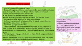 • Cargar la jeringa de 0.5 ml y purgar el aire.
• Descubrir la región deltoidea del brazo izquierdo. Con la almohadilla alcoholada
realizar la asepsia de arriba hacia abajo o en forma circular del centro a la
periferia, procurando no pasar por el mismo sitio.
• Dejar secar el sitio donde se aplicará la vacuna.
• Retirar la funda protectora o capuchón de la aguja para aplicar la vacuna.
• Con una mano, estirar la piel con los dedos pulgar e índice.
• Con la otra mano, tomar la jeringa con el bisel de la aguja hacia arriba en un
ángulo de 45° sobre el plano de la piel.
• Introducir la aguja por vía subcutánea.
• Aspirar suavemente, para asegurarse de no puncionar un vaso sanguíneo; si
aparece sangre, retire lentamente la aguja (sin extraerla del todo) y cambie un
poco la dirección, introducir de nuevo y repetir los pasos hasta que ya no aparezca
sangre.
• Fijar la jeringa con el pulgar, colocándolo en el pabellón de la aguja e introducir
la vacuna lentamente.
• Retirar firmemente la aguja del lugar puncionado, estirando la piel para perder
la luz del orificio que dejó la aguja y así impedir que salga la vacuna.
Técnicas para aplicar la vacuna
Eventos : dolor, calor y
enrojecimiento.
Sistémicos: fiebre generalmente de
38.5 a 39ºC, exantema entre el
séptimo y décimo día posteriores a la
aplicación de la vacuna, adenitis,
artritis y artralgias.
 