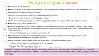Técnica para aplicar la vacuna
• • Descubrir el sitio de aplicación.
• • Realizar la asepsia de arriba hacia abajo o en forma circular del centro a la periferia, procurando no pasar por el mismo sitio.
• • Dejar secar el sitio donde se aplicará la vacuna.
• • Retirar la funda protectora o capuchón de la aguja para aplicar la vacuna.
• • Con una mano, estirar la piel con los dedos pulgar e índice.
• • Con la otra mano, tomar la jeringa, con el bisel de la aguja hacia arriba en un ángulo de 90°, sobre el plano de la piel.
• • Introducir la aguja por vía intramuscular.
• • Sujetar el pabellón de la aguja y aspirar para asegurar que no se ha puncionado un vaso sanguíneo; si aparece sangre, retirar
lentamente la aguja (sin extraerla del todo) y cambiar un poco la dirección, introducir de nuevo y repetir los pasos hasta que ya
no aparezca sangre.
• • Presionar el émbolo para que penetre la vacuna lentamente.
• • Fijar ligeramente la piel con una almohadilla alcoholada, cerca del sitio donde está inserta la aguja, y retirar la jeringa
inmediatamente después de haber introducido el líquido.
• • Estirar la piel para perder la luz del orificio que dejó la aguja y así impedir que salga la vacuna.
• • Presionar, sin dar masaje, con la almohadilla de 30 a 60 segundos.
• • Al concluir el procedimiento, lavarse las manos.
Entre el 30 y 50% de los vacunados reportan dolor ligero, inflamación e induración en el sitio de la inyección, las cuales
generalmente persisten alrededor de 48 horas. Sistémicos: se pueden presentar fiebre, cefalea, astenia, mialgias, exantema,
o artralgias.
 