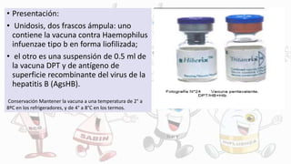 • Presentación:
• Unidosis, dos frascos ámpula: uno
contiene la vacuna contra Haemophilus
infuenzae tipo b en forma liofilizada;
• el otro es una suspensión de 0.5 ml de
la vacuna DPT y de antígeno de
superficie recombinante del virus de la
hepatitis B (AgsHB).
Conservación Mantener la vacuna a una temperatura de 2° a
8ºC en los refrigeradores, y de 4° a 8°C en los termos.
 