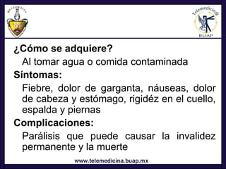 ¿Cómo se adquiere?
  Al tomar agua o comida contaminada
Síntomas:
  Fiebre, dolor de garganta, náuseas, dolor
  de cabeza y estómago, rigidéz en el cuello,
  espalda y piernas
Complicaciones:
  Parálisis que puede causar la invalidez
  permanente y la muerte
 