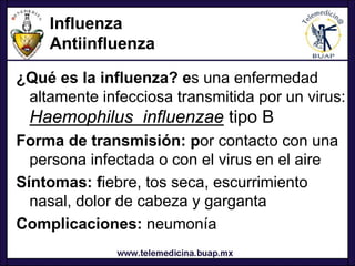 Influenza
    Antiinfluenza

¿Qué es la influenza? es una enfermedad
 altamente infecciosa transmitida por un virus:
 Haemophilus influenzae tipo B
Forma de transmisión: por contacto con una
  persona infectada o con el virus en el aire
Síntomas: fiebre, tos seca, escurrimiento
  nasal, dolor de cabeza y garganta
Complicaciones: neumonía
 