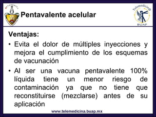 Pentavalente acelular

Ventajas:
• Evita el dolor de múltiples inyecciones y
  mejora el cumplimiento de los esquemas
  de vacunación
• Al ser una vacuna pentavalente 100%
  líquida tiene un menor riesgo de
  contaminación ya que no tiene que
  reconstituirse (mezclarse) antes de su
  aplicación
 