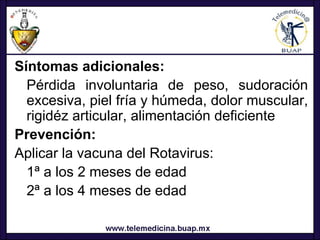 Síntomas adicionales:
  Pérdida involuntaria de peso, sudoración
  excesiva, piel fría y húmeda, dolor muscular,
  rigidéz articular, alimentación deficiente
Prevención:
Aplicar la vacuna del Rotavirus:
  1ª a los 2 meses de edad
  2ª a los 4 meses de edad
 